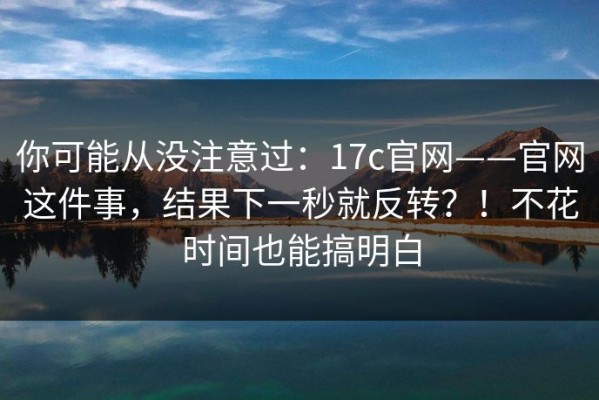 你可能从没注意过：17c官网——官网这件事，结果下一秒就反转？！不花时间也能搞明白