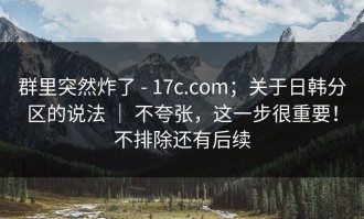 群里突然炸了 - 17c.com；关于日韩分区的说法 ｜ 不夸张，这一步很重要！不排除还有后续