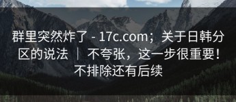 群里突然炸了 - 17c.com；关于日韩分区的说法 ｜ 不夸张，这一步很重要！不排除还有后续