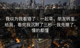我以为我看错了｜一起草，朋友转发给我，看完我沉默了三秒…我先撤了，懂的都懂