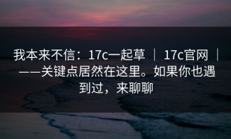 我本来不信：17c一起草 ｜ 17c官网 ｜ ——关键点居然在这里。如果你也遇到过，来聊聊