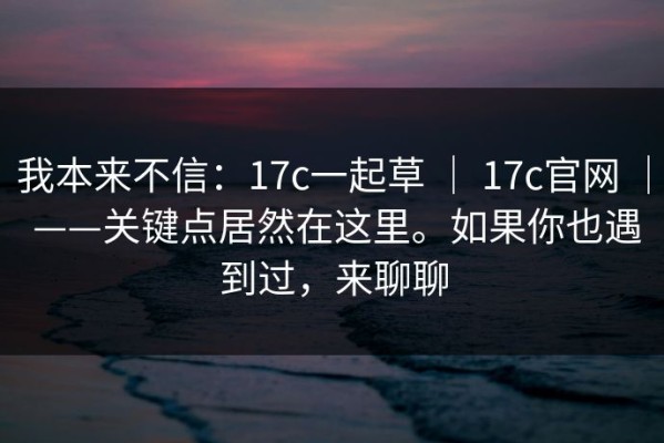 我本来不信：17c一起草 ｜ 17c官网 ｜ ——关键点居然在这里。如果你也遇到过，来聊聊