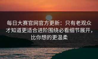 每日大赛官网官方更新：只有老观众才知道更适合进阶围绕必看细节展开，比你想的更温柔