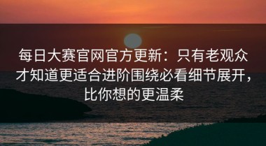 每日大赛官网官方更新：只有老观众才知道更适合进阶围绕必看细节展开，比你想的更温柔