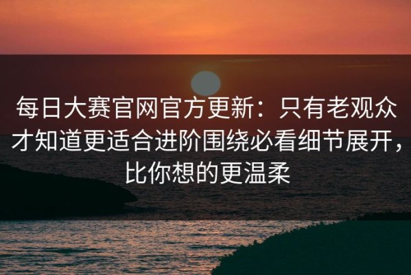 每日大赛官网官方更新：只有老观众才知道更适合进阶围绕必看细节展开，比你想的更温柔