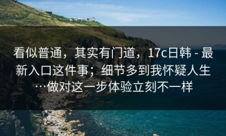 看似普通，其实有门道，17c日韩 - 最新入口这件事；细节多到我怀疑人生…做对这一步体验立刻不一样