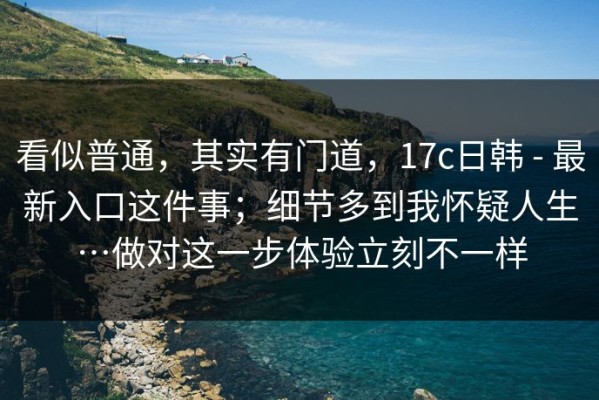 看似普通，其实有门道，17c日韩 - 最新入口这件事；细节多到我怀疑人生…做对这一步体验立刻不一样