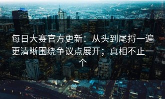 每日大赛官方更新：从头到尾捋一遍更清晰围绕争议点展开；真相不止一个