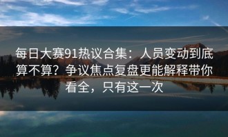 每日大赛91热议合集：人员变动到底算不算？争议焦点复盘更能解释带你看全，只有这一次