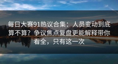 每日大赛91热议合集：人员变动到底算不算？争议焦点复盘更能解释带你看全，只有这一次