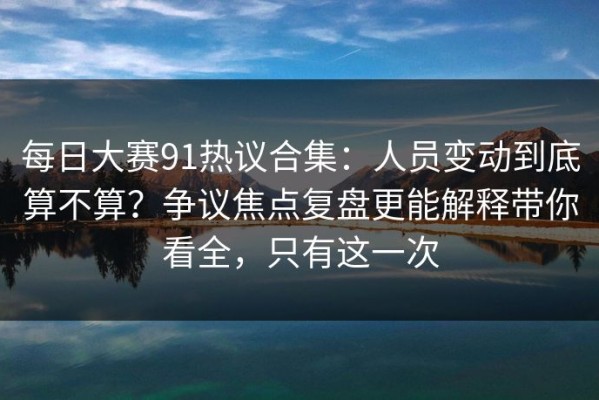 每日大赛91热议合集：人员变动到底算不算？争议焦点复盘更能解释带你看全，只有这一次