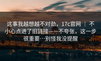 这事我越想越不对劲，17c官网 ｜ 不小心点进了旧链接——不夸张，这一步很重要…别怪我没提醒