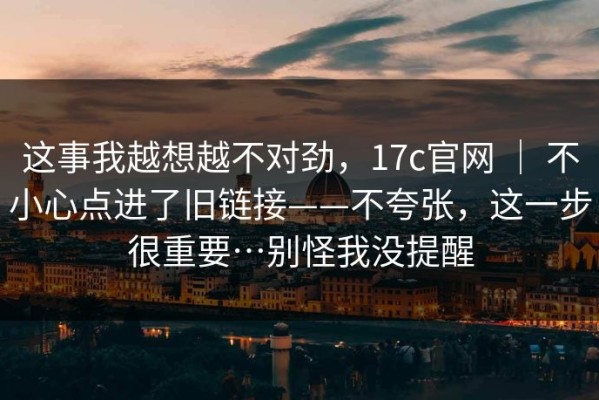 这事我越想越不对劲，17c官网 ｜ 不小心点进了旧链接——不夸张，这一步很重要…别怪我没提醒