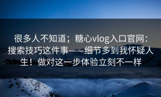 很多人不知道；糖心vlog入口官网：搜索技巧这件事——细节多到我怀疑人生！做对这一步体验立刻不一样