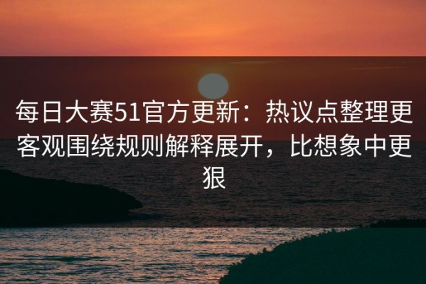 每日大赛51官方更新：热议点整理更客观围绕规则解释展开，比想象中更狠