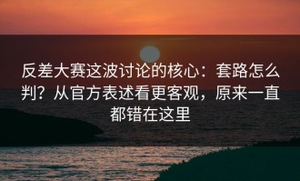 反差大赛这波讨论的核心：套路怎么判？从官方表述看更客观，原来一直都错在这里