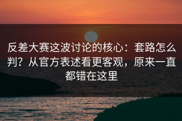 反差大赛这波讨论的核心：套路怎么判？从官方表述看更客观，原来一直都错在这里
