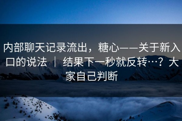 内部聊天记录流出，糖心——关于新入口的说法 ｜ 结果下一秒就反转…？大家自己判断