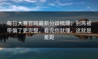 每日大赛官网最新分歧梳理：别再被带偏了更完整，看完你就懂，这就是差距