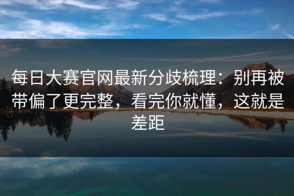 每日大赛官网最新分歧梳理：别再被带偏了更完整，看完你就懂，这就是差距