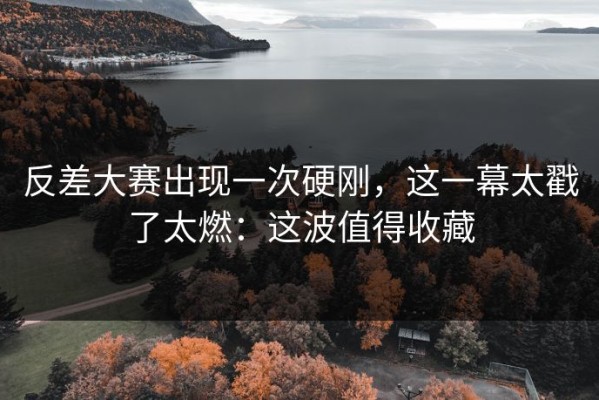 反差大赛出现一次硬刚，这一幕太戳了太燃：这波值得收藏