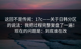 这回不是传闻：17c——关于日韩分区的说法：我把过程完整复盘了一遍！现在的问题是：到底谁在改
