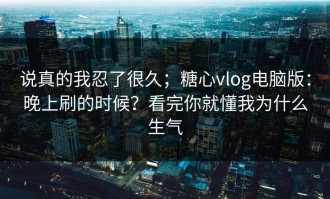 说真的我忍了很久；糖心vlog电脑版：晚上刷的时候？看完你就懂我为什么生气