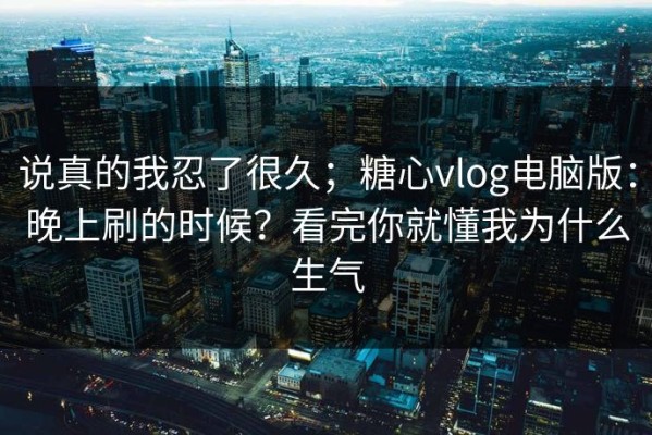 说真的我忍了很久；糖心vlog电脑版：晚上刷的时候？看完你就懂我为什么生气