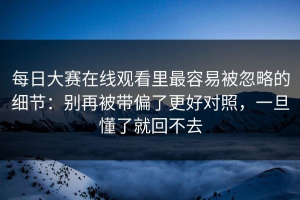 每日大赛在线观看里最容易被忽略的细节：别再被带偏了更好对照，一旦懂了就回不去