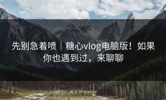 先别急着喷｜糖心vlog电脑版！如果你也遇到过，来聊聊