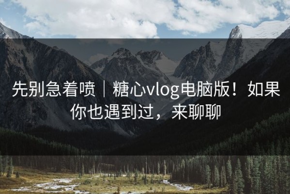 先别急着喷｜糖心vlog电脑版！如果你也遇到过，来聊聊