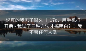 说真的我忍了很久 ｜ 17c，用手机打开后 - 我试了三种方法才搞明白？！我不替任何人洗