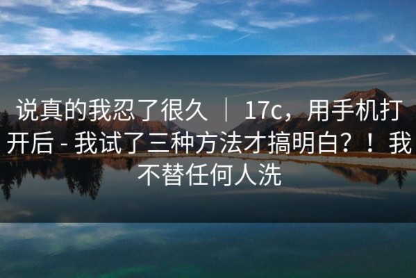 说真的我忍了很久 ｜ 17c，用手机打开后 - 我试了三种方法才搞明白？！我不替任何人洗