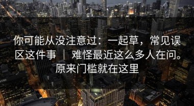 你可能从没注意过：一起草，常见误区这件事 ｜ 难怪最近这么多人在问。原来门槛就在这里
