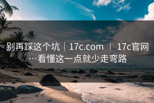 别再踩这个坑｜17c.com ｜ 17c官网…看懂这一点就少走弯路