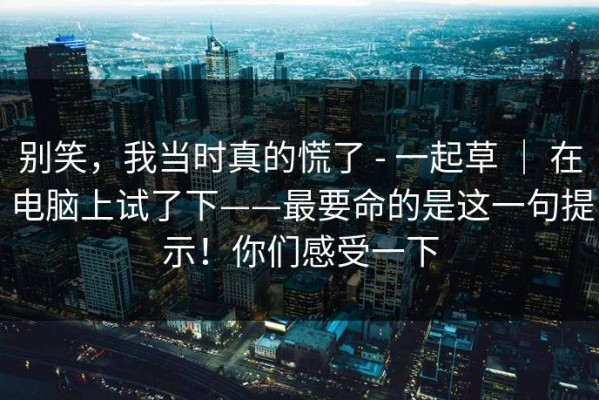 别笑，我当时真的慌了 - 一起草 ｜ 在电脑上试了下——最要命的是这一句提示！你们感受一下