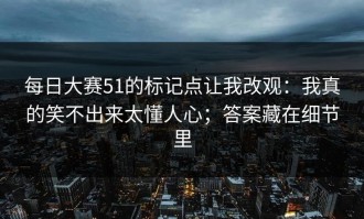 每日大赛51的标记点让我改观：我真的笑不出来太懂人心；答案藏在细节里