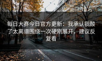 每日大赛今日官方更新：我承认我酸了太离谱围绕一次硬刚展开，建议反复看