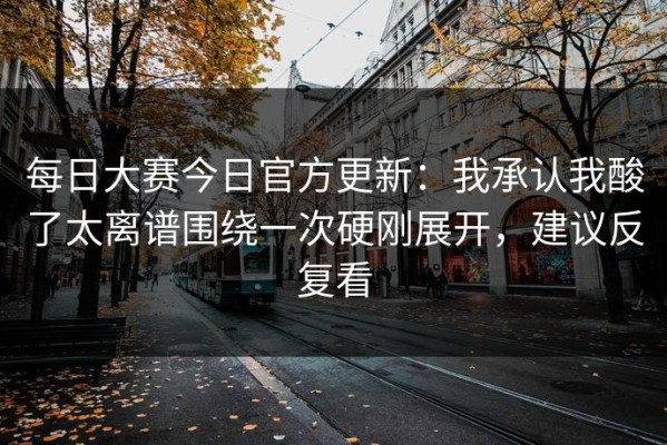 每日大赛今日官方更新：我承认我酸了太离谱围绕一次硬刚展开，建议反复看