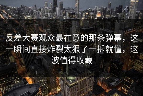 反差大赛观众最在意的那条弹幕，这一瞬间直接炸裂太狠了一拆就懂，这波值得收藏
