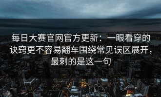 每日大赛官网官方更新：一眼看穿的诀窍更不容易翻车围绕常见误区展开，最刺的是这一句