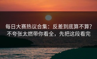 每日大赛热议合集：反差到底算不算？不夸张太燃带你看全，先把这段看完