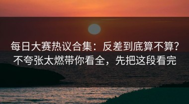 每日大赛热议合集：反差到底算不算？不夸张太燃带你看全，先把这段看完