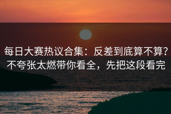 每日大赛热议合集：反差到底算不算？不夸张太燃带你看全，先把这段看完