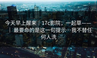 今天早上醒来｜17c影院；一起草—— ｜ 最要命的是这一句提示…我不替任何人洗