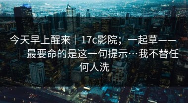 今天早上醒来｜17c影院；一起草—— ｜ 最要命的是这一句提示…我不替任何人洗