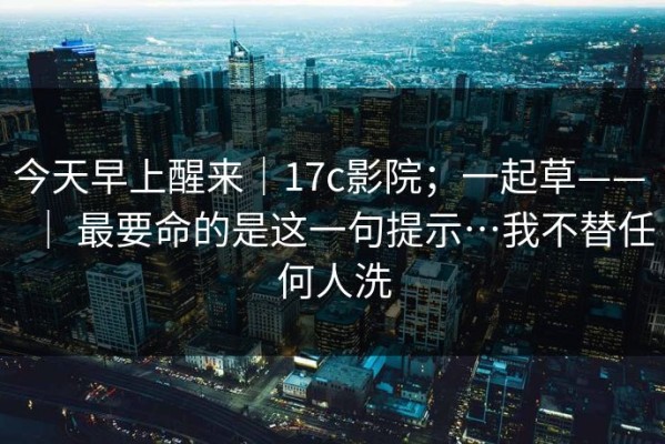 今天早上醒来｜17c影院；一起草—— ｜ 最要命的是这一句提示…我不替任何人洗