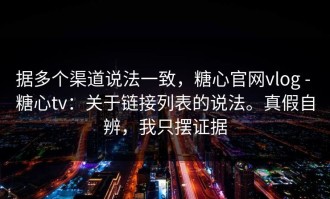 据多个渠道说法一致，糖心官网vlog - 糖心tv：关于链接列表的说法。真假自辨，我只摆证据