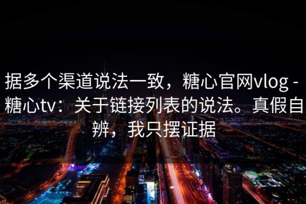 据多个渠道说法一致，糖心官网vlog - 糖心tv：关于链接列表的说法。真假自辨，我只摆证据