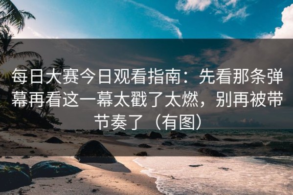 每日大赛今日观看指南：先看那条弹幕再看这一幕太戳了太燃，别再被带节奏了（有图）